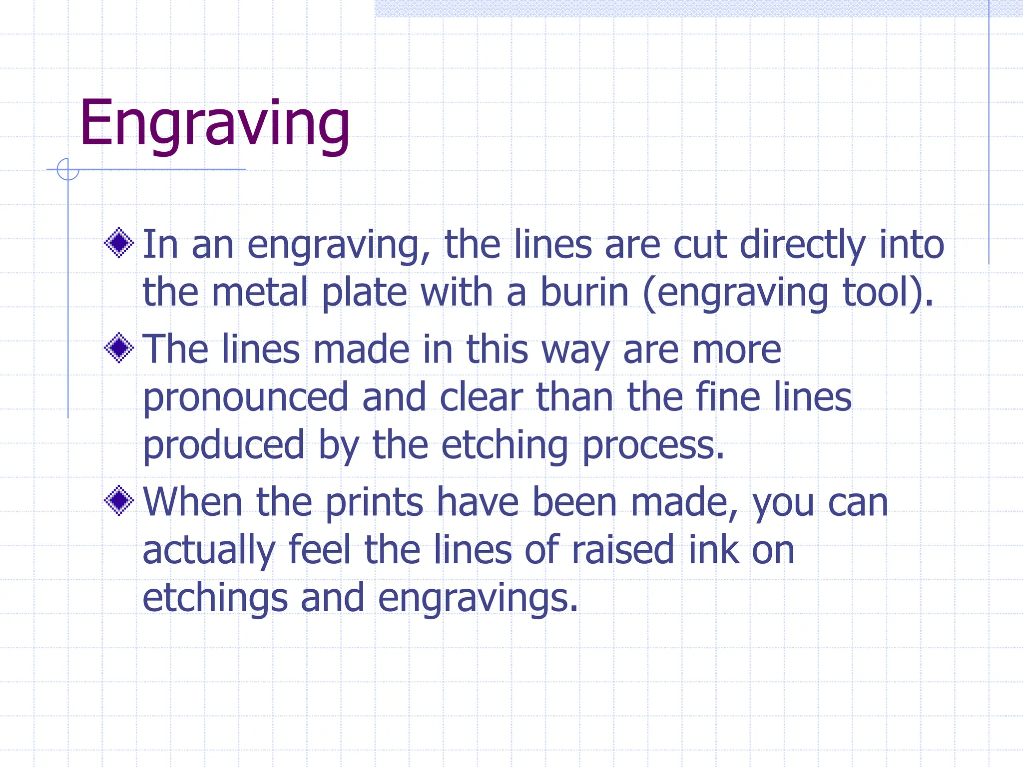 Engraving
In an engraving, the lines are cut directly into
the metal plate with a burin (engraving tool).
The lines made in this way are more
pronounced and clear than the fine lines
produced by the etching process.
When the prints have been made, you can
actually feel the lines of raised ink on
etchings and engravings.
 