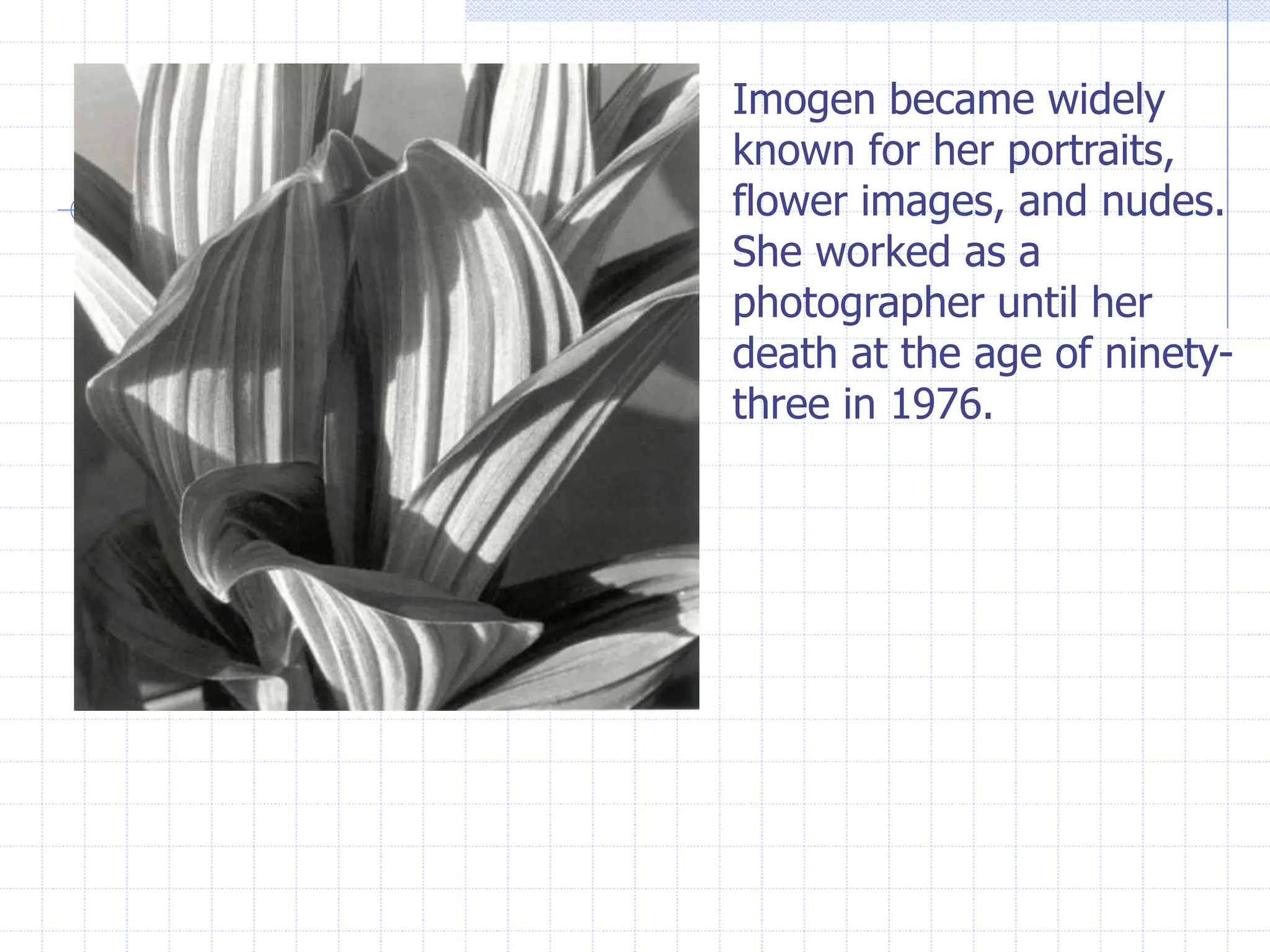 Imogen became widely
known for her portraits,
flower images, and nudes.
She worked as a
photographer until her
death at the age of ninety-
three in 1976.
 
