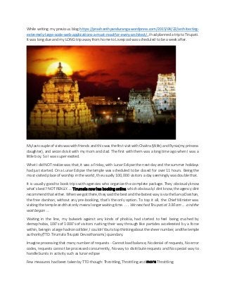 While writing my previous blog https://prashanthpanduranga.wordpress.com/2015/04/22/architecting-
extremely-large-scale-web-applications-a-must-read-for-every-architect/,I hadplannedatrip to Tirupati.
It was long due and my LONG trip away from home to Liverpool was scheduled to be a week after.
My lastcoupleof visitswaswith friends andthiswasthe first visitwithChaitra (Wife) andRynia(my princess
daughter), and secondvisit with my mom and dad. The first with them was a long time ago when I was a
little boy. So I was super excited.
What I did NOT realize was that, it was a Friday, with Lunar Eclipse the next day and the summer holidays
had just started. On a Lunar Eclipse the temple was scheduled to be closed for over 11 hours. Being the
most visited place of worship in the world, the usually 100,000 visitors a day seemingly was double that.
It is usually good to book trips with agencies who organize the complete package. They obviously know
what’sbest? NOTREALLY.... Tirumala now has booking online, which obviously I dintknow, theagency dint
recommend thateither. Whenwe gotthere, they saidthe bestandthefastestway isvia theSarvaDarshan,
the free darshan, without any pre-booking, that’s the only option. To top it all, the Chief Minister was
visitingthe temple andthatonly meanslonger waiting time. . . . Wereached Tirupatiat3:30 am . . .and the
wait began . .
Waiting in the line, my bulwark against any kinds of phobia, had started to feel being crushed by
demophobia, 100’s of 1000’s of visitors rushing their way through like particles accelerated by a force
within, beingin alarge hadroncollider, I couldn’tbutstopthinkingabout thesheernumber, andthetemple
authority(TTD: Tirumala Tirupati Devasthanams) quandary.
Imagine processingthat many numberof requests - Cannotload balance, No denial of requests, Noerror
codes, requests cannot be processed concurrently, No way to distribute requests and No special way to
handle bursts in activity such as lunar eclipse
Few measures had been taken by TTD though: Throttling, Throttling and more Throttling
 