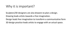 Why it is important?
Sculptors/3D designers are also drawers to plan a design.
Drawing leads artists towards a free imagination.
Design leads free imagination to transform a communicative form
3D design practice leads artists to engage with an actual space.
 