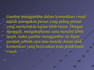 Gambar-menggambar dalam komunikasi visualGambar-menggambar dalam komunikasi visual
adalah merupakan proses yang paling primaladalah merupakan proses yang paling primal
yang memerlukan kajian lebih lanjut. Denganyang memerlukan kajian lebih lanjut. Dengan
menggali, mengeksplorasi serta meneliti lebihmenggali, mengeksplorasi serta meneliti lebih
lanjut, maka gambar-menggambar ini dapatlanjut, maka gambar-menggambar ini dapat
menjadi sebuah cara atau metode dalam studimenjadi sebuah cara atau metode dalam studi
komunikasi yang berazaskan pada pendekatankomunikasi yang berazaskan pada pendekatan
visual.visual.
 