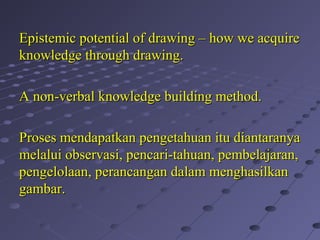 Epistemic potential of drawing – how we acquireEpistemic potential of drawing – how we acquire
knowledge through drawing.knowledge through drawing.
A non-verbal knowledge building method.A non-verbal knowledge building method.
Proses mendapatkan pengetahuan itu diantaranyaProses mendapatkan pengetahuan itu diantaranya
melalui observasi, pencari-tahuan, pembelajaran,melalui observasi, pencari-tahuan, pembelajaran,
pengelolaan, perancangan dalam menghasilkanpengelolaan, perancangan dalam menghasilkan
gambar.gambar.
 