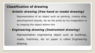 Classification of drawing
 Artistic drawing (free hand or model drawing)
Representation of an object such as painting, cinema slide,
advertisement boards, etc by the artist by his imagination or
by keeping the object before him
 Engineering drawing (Instrument drawing)
Representation engineering object such as buildings,
roads, machines, etc on paper is called Engineering
drawing.
10
 
