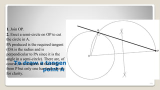 To draw a tangent to a circle from any given
point A outside the circle
1. Join OP.
2. Erect a semi-circle on OP to cut
the circle in A.
PA produced is the required tangent
(OA is the radius and is
perpendicular to PA since it is the
angle in a semi-circle). There are, of
course, two tangents to the circle
from P but only one has been shown
for clarity.
101
 