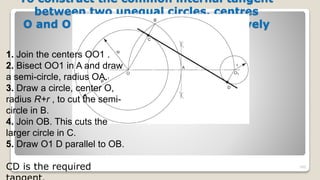 To construct the common internal tangent
between two unequal circles, centres
O and O 1 and radii R and r , respectively
105
1. Join the centers OO1 .
2. Bisect OO1 in A and draw
a semi-circle, radius OA.
3. Draw a circle, center O,
radius R+r , to cut the semi-
circle in B.
4. Join OB. This cuts the
larger circle in C.
5. Draw O1 D parallel to OB.
CD is the required
 