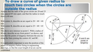 To draw a curve of given radius to
touch two circles when the circles are
outside the radius
106
Assume that the radii of the given circles are 20 and 25
mm, spaced 85 mm apart, and that the radius to touch
them is 40 mm.
With center A, describe an arc equal to 20 + 40 = 60
mm.
With center B, describe an arc equal to 25 + 40 = 65
mm.
The above arcs intersect at point C. With a radius of
40 mm, describe an arc from point C as shown, and
note that the points of tangency between the arcs lie
along the lines joining the centers AC and BC.
It is particularly important to note the position of the
points of tangency before lining in engineering
drawings, so that the exact length of an arc can be
established.
 
