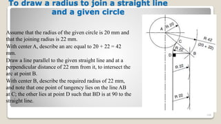 To draw a radius to join a straight line
and a given circle
Assume that the radius of the given circle is 20 mm and
that the joining radius is 22 mm.
With center A, describe an arc equal to 20 + 22 = 42
mm.
Draw a line parallel to the given straight line and at a
perpendicular distance of 22 mm from it, to intersect the
arc at point B.
With center B, describe the required radius of 22 mm,
and note that one point of tangency lies on the line AB
at C; the other lies at point D such that BD is at 90 to the
straight line.
108
 