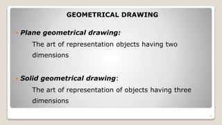 GEOMETRICAL DRAWING
 Plane geometrical drawing:
The art of representation objects having two
dimensions
 Solid geometrical drawing:
The art of representation of objects having three
dimensions
11
 