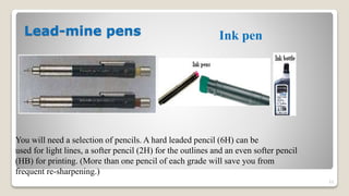Lead-mine pens
23
Ink pen
You will need a selection of pencils. A hard leaded pencil (6H) can be
used for light lines, a softer pencil (2H) for the outlines and an even softer pencil
(HB) for printing. (More than one pencil of each grade will save you from
frequent re-sharpening.)
 