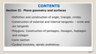 CONTENTS
Section II: Plane geometry and surfaces
Definition and construction of angle, triangle, circles.
Construction of external and internal tangents: - circle and
arc tangents
Polygons: Construction of pentagon, hexagon, heptagon
and octagon
Conic section
Cycloid involutes, spirals andHelices
3
 EEE 2013-
2014
 