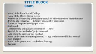 TITLE BLOCK
Cont.
 Name of the Firm/School/College
 Name of the Object (Work piece)
 Number of the drawing (particularly useful for reference where more than one
drawing are concerned --- typically in assembly drawings)
 Format of the paper used (paper size)
 Scale used
 Dimensioning unit (usually millimeters --- mm)
 Symbol for the method of projection used
 Date when the drawing was finished
 Name of the draftsman (draughtsman) --- e.g. student name if it is a normal
class exercise
 Name of the person who checked the drawing
 Remarks
40
 
