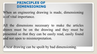 PRINCIPLES OF
DIMENSIONING
46
When an engineering drawing is made, dimensioning
is of vital importance.
All the dimensions necessary to make the articles
drawn must be on the drawing and they must be
presented so that they can be easily read, easily found
and not open to misinterpretation.
A neat drawing can be spoilt by bad dimensioning.
 