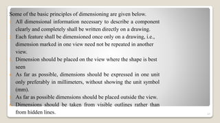 Some of the basic principles of dimensioning are given below.
1. All dimensional information necessary to describe a component
clearly and completely shall be written directly on a drawing.
2. Each feature shall be dimensioned once only on a drawing, i.e.,
dimension marked in one view need not be repeated in another
view.
3. Dimension should be placed on the view where the shape is best
seen
4. As far as possible, dimensions should be expressed in one unit
only preferably in millimeters, without showing the unit symbol
(mm).
5. As far as possible dimensions should be placed outside the view.
6. Dimensions should be taken from visible outlines rather than
from hidden lines. 47
 