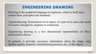 ENGINEERING DRAWING
 Drawing is the graphical language of engineers, which is built upon
certain basic principles and standards.
 A good drawing: Presentation of an object, of a part of it, and is the result
of creative thought by engineer or technician.
 Engineering drawing is a two dimensional representation of three-
dimensional objects.
 In general, it provides necessary information about the shape, size,
surface quality, material, manufacturing process, etc., of the object.
5
 EEE 2013-
2014
 