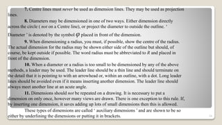 7. Centre lines must never be used as dimension lines. They may be used as projection
lines.
8. Diameters may be dimensioned in one of two ways. Either dimension directly
across the circle ( not on a Centre line), or project the diameter to outside the outline. ‘
Diameter ’ is denoted by the symbol φ placed in front of the dimension.
9. When dimensioning a radius, you must, if possible, show the centre of the radius.
The actual dimension for the radius may be shown either side of the outline but should, of
course, be kept outside if possible. The word radius must be abbreviated to R and placed in
front of the dimension.
10. When a diameter or a radius is too small to be dimensioned by any of the above
methods, a leader may be used. The leader line should be a thin line and should terminate on
the detail that it is pointing to with an arrowhead or, within an outline, with a dot. Long leader
lines should be avoided even if it means inserting another dimension. The leader line should
always meet another line at an acute angle.
11. Dimensions should not be repeated on a drawing. It is necessary to put a
dimension on only once, however many views are drawn. There is one exception to this rule. If,
by inserting one dimension, it saves adding up lots of small dimensions then this is allowed.
These types of dimensions are called ‘ auxiliary dimensions ’ and are shown to be so
either by underlining the dimensions or putting it in brackets. 54
 