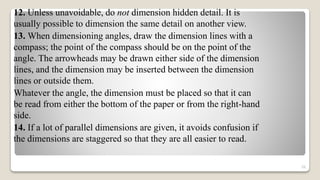 12. Unless unavoidable, do not dimension hidden detail. It is
usually possible to dimension the same detail on another view.
13. When dimensioning angles, draw the dimension lines with a
compass; the point of the compass should be on the point of the
angle. The arrowheads may be drawn either side of the dimension
lines, and the dimension may be inserted between the dimension
lines or outside them.
Whatever the angle, the dimension must be placed so that it can
be read from either the bottom of the paper or from the right-hand
side.
14. If a lot of parallel dimensions are given, it avoids confusion if
the dimensions are staggered so that they are all easier to read.
56
 
