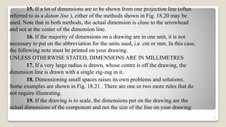 15. If a lot of dimensions are to be shown from one projection line (often
referred to as a datum line ), either of the methods shown in Fig. 18.20 may be
used. Note that in both methods, the actual dimension is close to the arrowhead
and not at the center of the dimension line.
16. If the majority of dimensions on a drawing are in one unit, it is not
necessary to put on the abbreviation for the units used, i.e. cm or mm. In this case,
the following note must be printed on your drawing.
UNLESS OTHERWISE STATED, DIMENSIONS ARE IN MILLIMETRES
17. If a very large radius is drawn, whose centre is off the drawing, the
dimension line is drawn with a single zig-zag in it.
18. Dimensioning small spaces raises its own problems and solutions.
Some examples are shown in Fig. 18.21 . There are one or two more rules that do
not require illustrating.
19. If the drawing is to scale, the dimensions put on the drawing are the
actual dimensions of the component and not the size of the line on your drawing.
57
 