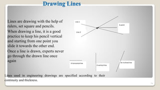Drawing Lines
Lines are drawing with the help of
rulers, set square and pencils.
When drawing a line, it is a good
practice to keep his pencil vertical
and starting from one point you
slide it towards the other end.
Once a line is drawn, experts never
go through the drawn line once
again
74
A point
Line 2
Line 1
A horizontal line
A vertical line
An inclined line
Lines used in engineering drawings are specified according to their
continuity and thickness.
 