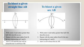 To bisect a given
straight line AB
81
To bisect a given
arc AB
1. With centre A and radius greater than
half AB, describe an arc.
2. Repeat with the same radius from B,
the arcs intersecting at C and D.
3. Join C to D and this line will be
perpendicular to and bisect AB.
1. With centre A and radius greater than half AB,
describe an arc.
2. Repeat with the same radius from B, the arcs
intersecting at C and D.
3. Join C to D to bisect the arc AB.
 