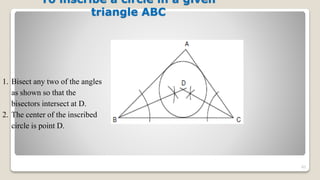 To inscribe a circle in a given
triangle ABC
83
1. Bisect any two of the angles
as shown so that the
bisectors intersect at D.
2. The center of the inscribed
circle is point D.
 