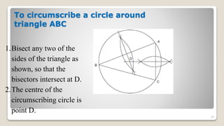 To circumscribe a circle around
triangle ABC
84
1.Bisect any two of the
sides of the triangle as
shown, so that the
bisectors intersect at D.
2.The centre of the
circumscribing circle is
point D.
 