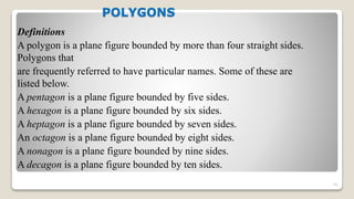 POLYGONS
Definitions
A polygon is a plane figure bounded by more than four straight sides.
Polygons that
are frequently referred to have particular names. Some of these are
listed below.
A pentagon is a plane figure bounded by five sides.
A hexagon is a plane figure bounded by six sides.
A heptagon is a plane figure bounded by seven sides.
An octagon is a plane figure bounded by eight sides.
A nonagon is a plane figure bounded by nine sides.
A decagon is a plane figure bounded by ten sides.
91
 