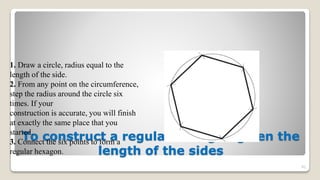 To construct a regular hexagon given the
length of the sides
92
1. Draw a circle, radius equal to the
length of the side.
2. From any point on the circumference,
step the radius around the circle six
times. If your
construction is accurate, you will finish
at exactly the same place that you
started.
3. Connect the six points to form a
regular hexagon.
 