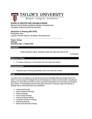 SCHOOL OF ARCHITECTURE, BUILDING & DESIGN
Research Unit for Modern Architecture Studies in Southeast Asia
Foundation of Natural and Built Environments
Introduction To Drawing (ARC 30103)
Prerequisite: None
Lecturers: Normah Sulaiman, Ida Mazlan, Wan Muhammad
_____________________________________________________________________
Project 1 (Group)
Drawings
Submission date – 11th March 2014
Introduction
“I prefer drawing to talking. Drawings is faster and leave less room for lies. “
Le Corbusier
Objectives of Project
 To introduce drawing as a communication tool in the construction industry.
Learning Outcomes
 Interpret the type of drawing representation used in the construction industry
Tasks
In a group of five or six people, you are required to choose and investigate ONE type drawings from the list
below. You are to study and investigate the use of the drawings as a means of communication. Using the data
gathered, you are to discuss and work as a team to generate a presentation and communicate your findings to
your audience. The data gathered should include types and function of drawings, stages and examples of
drawings used to communicate ideas and presentations.
 Architectural Drawings
 Interior Architecture Drawings
 Planners Drawings
 Product Design Drawings
 Quantity Surveying Drawings
 Landscape Architecture Drawings
 Engineering Drawings
 Mechanical & Electricals Drawings
 