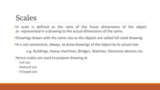 Scales
A scale is defined as the ratio of the linear dimensions of the object
as represented in a drawing to the actual dimensions of the same.
Drawings drawn with the same size as the objects are called full sized drawing.
It is not convenient, always, to draw drawings of the object to its actual size.
e.g. Buildings, Heavy machines, Bridges, Watches, Electronic devices etc.
Hence scales are used to prepare drawing at
◦ Full size
◦ Reduced size
◦ Enlarged size
 