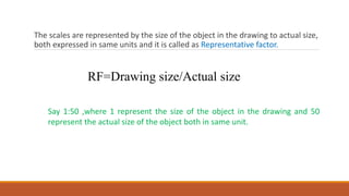 The scales are represented by the size of the object in the drawing to actual size,
both expressed in same units and it is called as Representative factor.
RF=Drawing size/Actual size
Say 1:50 ,where 1 represent the size of the object in the drawing and 50
represent the actual size of the object both in same unit.
 