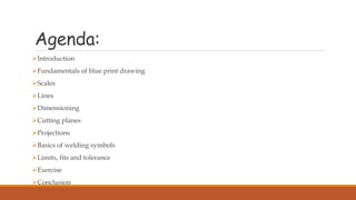 Agenda:
Introduction
Fundamentals of blue print drawing
Scales
Lines
Dimensioning
Cutting planes
Projections
Basics of welding symbols
Limits, fits and tolerance
Exercise
Conclusion
 