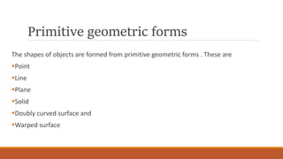 Primitive geometric forms
The shapes of objects are formed from primitive geometric forms . These are
Point
Line
Plane
Solid
Doubly curved surface and
Warped surface
 