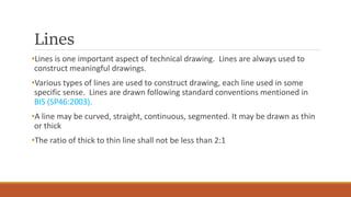 Lines
•Lines is one important aspect of technical drawing. Lines are always used to
construct meaningful drawings.
•Various types of lines are used to construct drawing, each line used in some
specific sense. Lines are drawn following standard conventions mentioned in
BIS (SP46:2003).
•A line may be curved, straight, continuous, segmented. It may be drawn as thin
or thick
•The ratio of thick to thin line shall not be less than 2:1
 