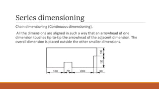 Series dimensioning
Chain dimensioning (Continuous dimensioning).
All the dimensions are aligned in such a way that an arrowhead of one
dimension touches tip-to-tip the arrowhead of the adjacent dimension. The
overall dimension is placed outside the other smaller dimensions.
 