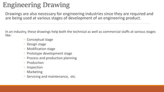 Engineering Drawing
Drawings are also necessary for engineering industries since they are required and
are being used at various stages of development of an engineering product.
In an industry, these drawings help both the technical as well as commercial staffs at various stages
like:
◦ Conceptual stage
◦ Design stage
◦ Modification stage
◦ Prototype development stage
◦ Process and production planning
◦ Production
◦ Inspection
◦ Marketing
◦ Servicing and maintenance, etc.
 