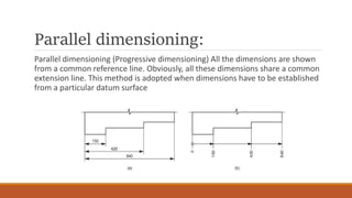 Parallel dimensioning:
Parallel dimensioning (Progressive dimensioning) All the dimensions are shown
from a common reference line. Obviously, all these dimensions share a common
extension line. This method is adopted when dimensions have to be established
from a particular datum surface
 