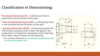 Functional dimension (F) – A dimension that is
essential to the function of the part.
 Non functional dimension (NF) – A dimension that
is not essential to the function of the part.
 Auxiliary dimension (AUX) – A dimension given for
information purpose only. It does not govern the
production or inspection operations and is derived
from other values shown on the drawing.
 An auxiliary dimension is enclosed in parenthesis and
no tolerance applies to it.
Classification of Dimensioning:
 