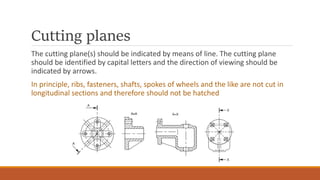 Cutting planes
The cutting plane(s) should be indicated by means of line. The cutting plane
should be identified by capital letters and the direction of viewing should be
indicated by arrows.
In principle, ribs, fasteners, shafts, spokes of wheels and the like are not cut in
longitudinal sections and therefore should not be hatched
 