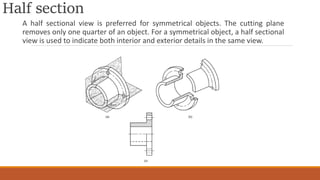 Half section
A half sectional view is preferred for symmetrical objects. The cutting plane
removes only one quarter of an object. For a symmetrical object, a half sectional
view is used to indicate both interior and exterior details in the same view.
 