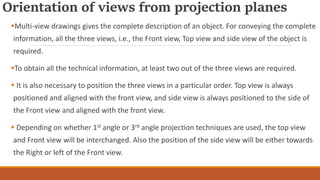 Orientation of views from projection planes
Multi-view drawings gives the complete description of an object. For conveying the complete
information, all the three views, i.e., the Front view, Top view and side view of the object is
required.
To obtain all the technical information, at least two out of the three views are required.
 It is also necessary to position the three views in a particular order. Top view is always
positioned and aligned with the front view, and side view is always positioned to the side of
the Front view and aligned with the front view.
 Depending on whether 1st angle or 3rd angle projection techniques are used, the top view
and Front view will be interchanged. Also the position of the side view will be either towards
the Right or left of the Front view.
 