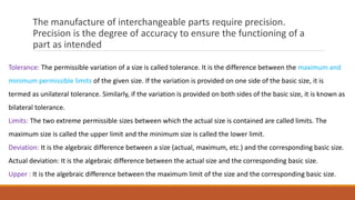 The manufacture of interchangeable parts require precision.
Precision is the degree of accuracy to ensure the functioning of a
part as intended
Tolerance: The permissible variation of a size is called tolerance. It is the difference between the maximum and
minimum permissible limits of the given size. If the variation is provided on one side of the basic size, it is
termed as unilateral tolerance. Similarly, if the variation is provided on both sides of the basic size, it is known as
bilateral tolerance.
Limits: The two extreme permissible sizes between which the actual size is contained are called limits. The
maximum size is called the upper limit and the minimum size is called the lower limit.
Deviation: It is the algebraic difference between a size (actual, maximum, etc.) and the corresponding basic size.
Actual deviation: It is the algebraic difference between the actual size and the corresponding basic size.
Upper : It is the algebraic difference between the maximum limit of the size and the corresponding basic size.
 
