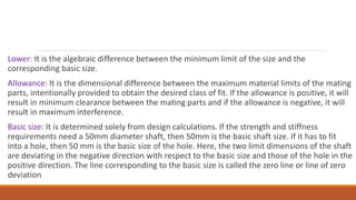 Lower: It is the algebraic difference between the minimum limit of the size and the
corresponding basic size.
Allowance: It is the dimensional difference between the maximum material limits of the mating
parts, intentionally provided to obtain the desired class of fit. If the allowance is positive, it will
result in minimum clearance between the mating parts and if the allowance is negative, it will
result in maximum interference.
Basic size: It is determined solely from design calculations. If the strength and stiffness
requirements need a 50mm diameter shaft, then 50mm is the basic shaft size. If it has to fit
into a hole, then 50 mm is the basic size of the hole. Here, the two limit dimensions of the shaft
are deviating in the negative direction with respect to the basic size and those of the hole in the
positive direction. The line corresponding to the basic size is called the zero line or line of zero
deviation
 
