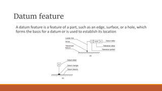 Datum feature
A datum feature is a feature of a part, such as an edge, surface, or a hole, which
forms the basis for a datum or is used to establish its location
 