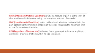 MMC (Maximum Material Condition) is when a feature or part is at the limit of
size, which results in its containing the maximum amount of material.
LMC (Least Material Condition) refers to the size of a feature that results in the
part containing the minimum amount of material. Thus it is the minimum limit
of size for an external feature.
RFS (Regardless of feature size) indicates that a geometric tolerance applies to
any size of a feature that lies within its size tolerance.
 