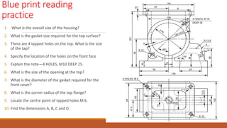 Blue print reading
practice
1. What is the overall size of the housing?
2. What is the gasket size required for the top surface?
3. There are 4 tapped holes on the top. What is the size
of the tap?
4. Specify the location of the holes on the front face
5. Explain the note—4 HOLES, M10 DEEP 25.
6. What is the size of the opening at the top?
7. What is the diameter of the gasket required for the
front cover?
8. What is the corner radius of the top flange?
9. Locate the centre point of tapped holes M 6.
10. Find the dimensions A, B, C and D.
 