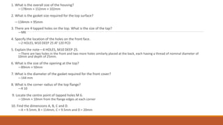 1. What is the overall size of the housing?
—178mm × 152mm × 102mm
2. What is the gasket size required for the top surface?
—134mm × 95mm
3. There are 4 tapped holes on the top. What is the size of the tap?
—M6
4. Specify the location of the holes on the front face.
—2 HOLES, M10 DEEP 25 AT 120 PCD
5. Explain the note—4 HOLES, M10 DEEP 25.
—There are two holes in the front and two more holes similarly placed at the back, each having a thread of nominal diameter of
10mm and depth of 25mm.
6. What is the size of the opening at the top?
—89mm × 50mm
7. What is the diameter of the gasket required for the front cover?
—144 mm
8. What is the corner radius of the top flange?
—R 10
9. Locate the centre point of tapped holes M 6.
—10mm × 10mm from the flange edges at each corner
10. Find the dimensions A, B, C and D.
—A = 9.5mm, B = 114mm, C = 9.5mm and D = 20mm
 