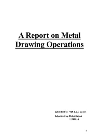 1
A Report on Metal
Drawing Operations
Submitted to: Prof. B.S.S. Daniel
Submitted by: Mohit Rajput
12216014
 