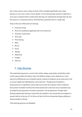 10
this is done reason a same volume of stock will be extended significantly more when
decrease in cross area is done to lower quality. In wire drawing large amount of reduction in
cross area is required which is achieved by drawing wire subsequently through many die and
this process is a continuous process. Rod drawing is generally done in a single step.
Some of the uses of Rod and wire drawing:
 Electrical wiring
 Wires for mechanical application like wire framework
 Structures construction
 Wire rope
 Wire fencing
 Bolts
 Rivets
 Screw
 Springs
 Hand tools
 Needles
 Nails etc.
b. Tube Drawing
This metal drawing process is used to draw hollow shapes, particularly round hollow tubes
are the major products but hollow tubes with different shapes can be obtained too. In the
process by differing the size of mandrel and die variation in thickness can be achieved as well
as carious length and width/diameter can be achieved. Though need of mandrel in
unnecessary but in superfluous used to take into account the resilience which would have
been present if mandrel would not have been present also some time array of operation may
be needed for the generation of certain crossections. For the generation of longer tubes
floating mandrel type drawing is used in this the mandrel is not secured and are arranged in a
manner that the set up stay fit. For the era of tube with lower dimensional lapses gliding too
altered mandrel is utilized.
Tube drawing processes are delegated:
 