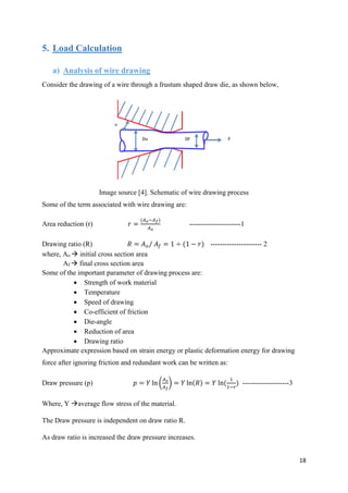 18
5. Load Calculation
a) Analysis of wire drawing
Consider the drawing of a wire through a frustum shaped draw die, as shown below,
Image source [4]. Schematic of wire drawing process
Some of the term associated with wire drawing are:
Area reduction (r) 𝑟 =
(𝐴 𝑜−𝐴 𝑓)
𝐴 𝑜
----------------------1
Drawing ratio (R) 𝑅 = 𝐴 𝑜/ 𝐴𝑓 = 1 ÷ (1 − 𝑟) ---------------------- 2
where, Ao  initial cross section area
Af  final cross section area
Some of the important parameter of drawing process are:
 Strength of work material
 Temperature
 Speed of drawing
 Co-efficient of friction
 Die-angle
 Reduction of area
 Drawing ratio
Approximate expression based on strain energy or plastic deformation energy for drawing
force after ignoring friction and redundant work can be written as:
Draw pressure (p) 𝑝 = 𝑌 ln (
𝐴 𝑜
𝐴 𝑓
) = 𝑌 ln(𝑅) = 𝑌 ln(
1
1−𝑟
) --------------------3
Where, Y average flow stress of the material.
The Draw pressure is independent on draw ratio R.
As draw ratio is increased the draw pressure increases.
 