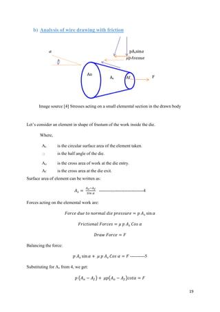 19
b) Analysis of wire drawing with friction
Image source [4] Stresses acting on a small elemental section in the drawn body
Let’s consider an element in shape of frustum of the work inside the die.
Where,
As is the circular surface area of the element taken.
a is the half angle of the die.
Ao is the cross area of work at the die entry.
Af is the cross area at the die exit.
Surface area of element can be written as:
𝐴 𝑠 =
𝐴 𝑜−𝐴 𝑓
𝑆𝑖𝑛 𝛼
------------------------------4
Forces acting on the elemental work are:
𝐹𝑜𝑟𝑐𝑒 𝑑𝑢𝑒 𝑡𝑜 𝑛𝑜𝑟𝑚𝑎𝑙 𝑑𝑖𝑒 𝑝𝑟𝑒𝑠𝑠𝑢𝑟𝑒 = 𝑝 𝐴 𝑠 sin 𝛼
𝐹𝑟𝑖𝑐𝑡𝑖𝑜𝑛𝑎𝑙 𝐹𝑜𝑟𝑐𝑒𝑠 = 𝜇 𝑝 𝐴 𝑠 𝐶𝑜𝑠 𝛼
𝐷𝑟𝑎𝑤 𝐹𝑜𝑟𝑐𝑒 = 𝐹
Balancing the force:
𝑝 𝐴 𝑠 sin 𝛼 + 𝜇 𝑝 𝐴 𝑠 𝐶𝑜𝑠 𝛼 = 𝐹 ----------5
Substituting for As from 4, we get:
𝑝 (𝐴 𝑜 − 𝐴𝑓) + 𝜇𝑝(𝐴 𝑜 − 𝐴 𝑓)𝑐𝑜𝑡𝛼 = 𝐹
 